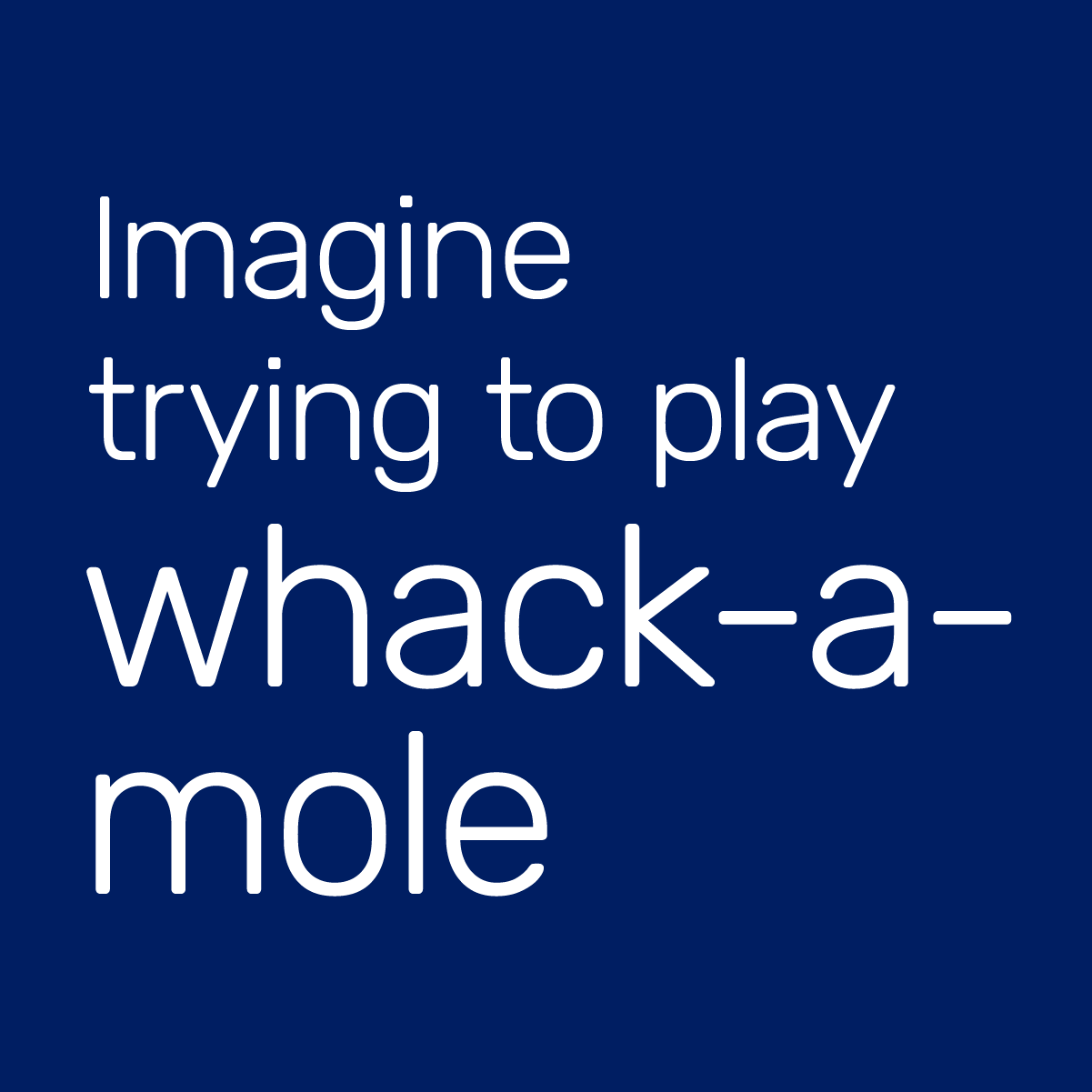 Imagine trying to play whack-a-mole.