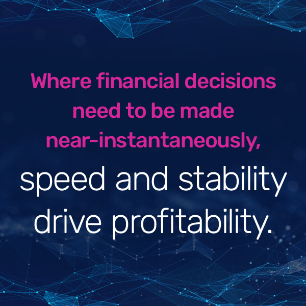 Where financial decisions need to be made near-instantaneously, speed and stability drive profitability.